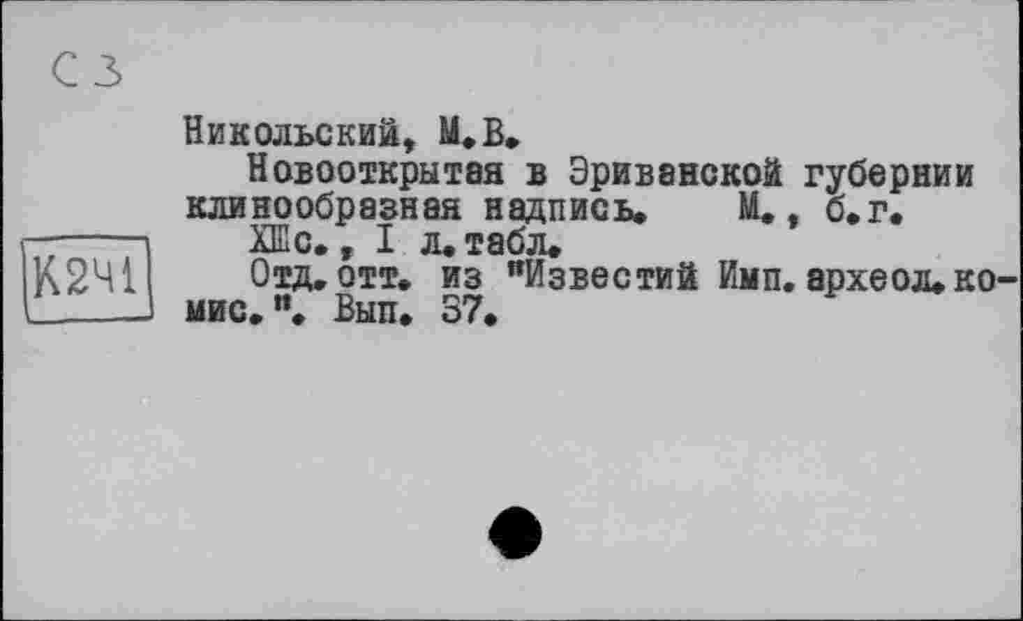 ﻿с з»
К2Ч1
Никольский, М.В.
Новооткрытая в Эриванской губернии клинообразная надпись. М., б.г.
ХШс. ,1л. табл.
Отд. отт. из "Известий Имп. археол. ко-мис. ”. Вып. 37.